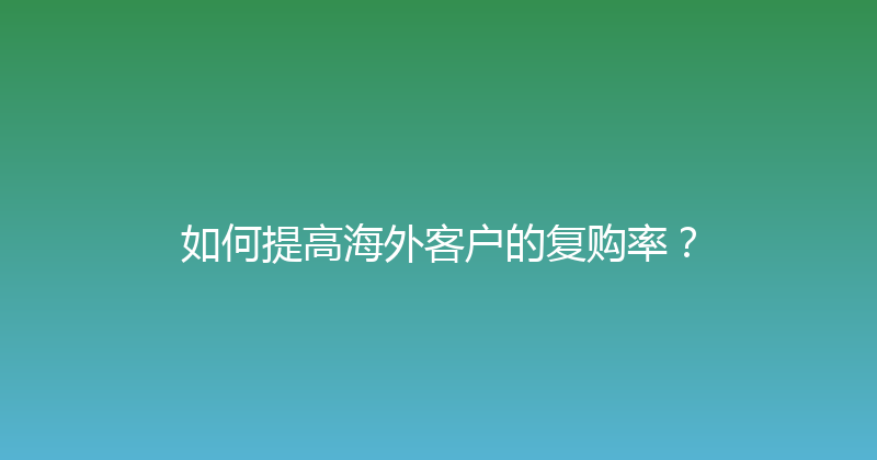 如何提高海外客户的复购率？ 封面图