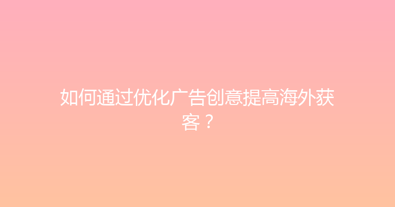 如何通过优化广告创意提高海外获客？ 封面图