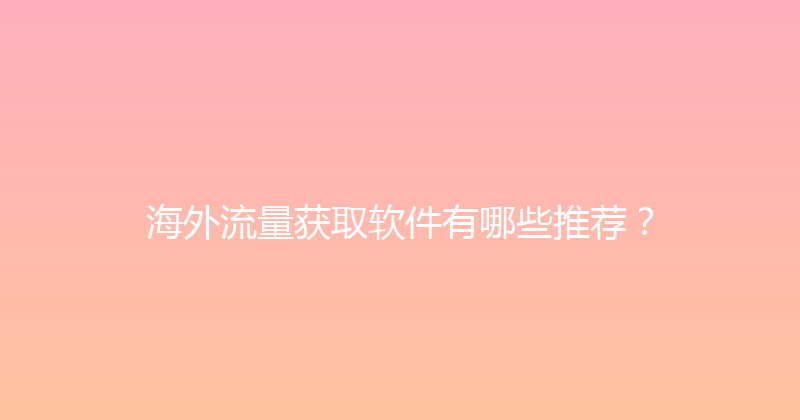 海外流量获取软件有哪些推荐？ 封面图
