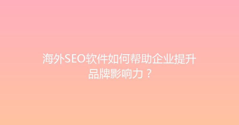 海外SEO软件如何帮助企业提升品牌影响力？ 封面图