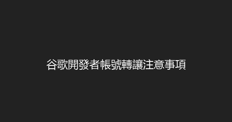 谷歌開發者帳號轉讓注意事項 封面图