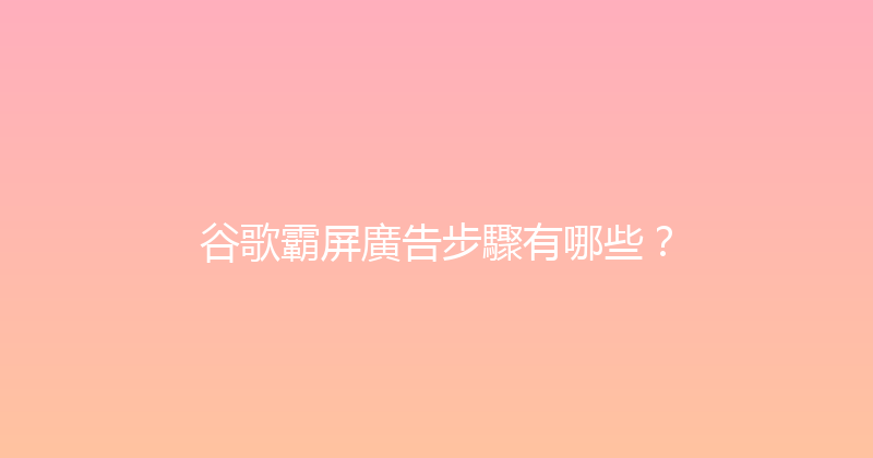 谷歌霸屏廣告步驟有哪些？ 封面图