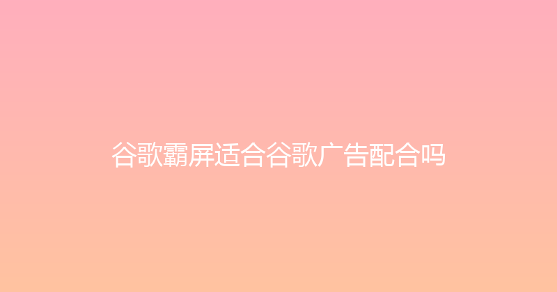 谷歌霸屏适合谷歌广告配合吗 封面图