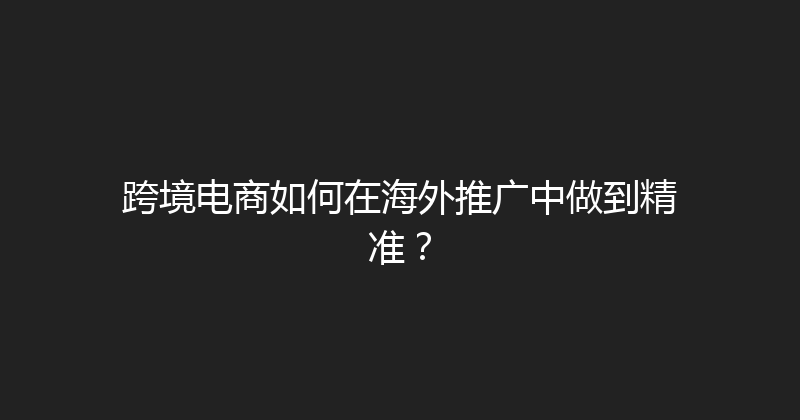 跨境电商如何在海外推广中做到精准？ 封面图